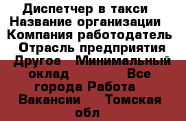 Диспетчер в такси › Название организации ­ Компания-работодатель › Отрасль предприятия ­ Другое › Минимальный оклад ­ 30 000 - Все города Работа » Вакансии   . Томская обл.